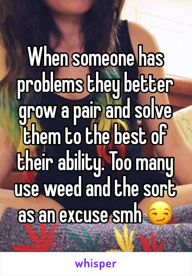 When someone has problems they better grow a pair and solve them to the best of their ability. Too many use weed and the sort as an excuse smh 😏