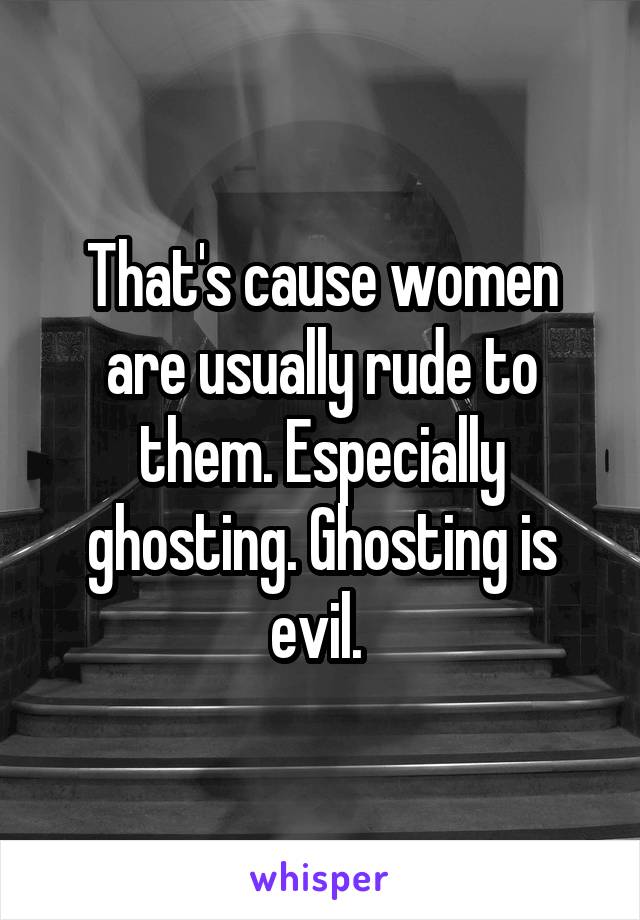 That's cause women are usually rude to them. Especially ghosting. Ghosting is evil. 