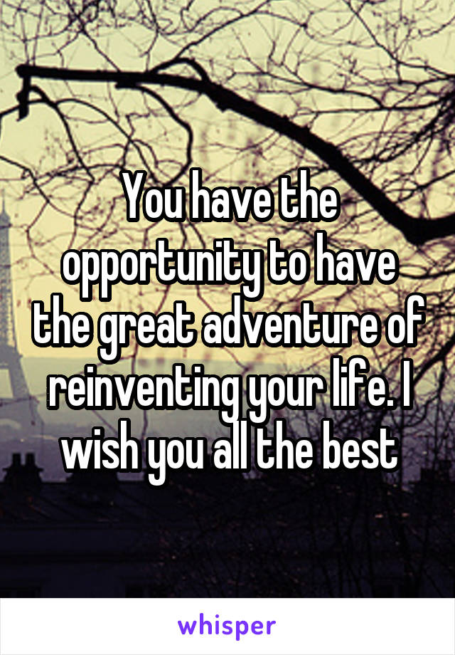 You have the opportunity to have the great adventure of reinventing your life. I wish you all the best