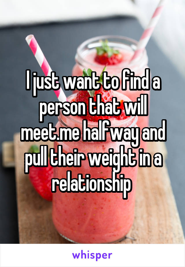 I just want to find a person that will meet.me halfway and pull their weight in a relationship 