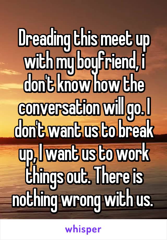 Dreading this meet up with my boyfriend, i don't know how the conversation will go. I don't want us to break up, I want us to work things out. There is nothing wrong with us. 