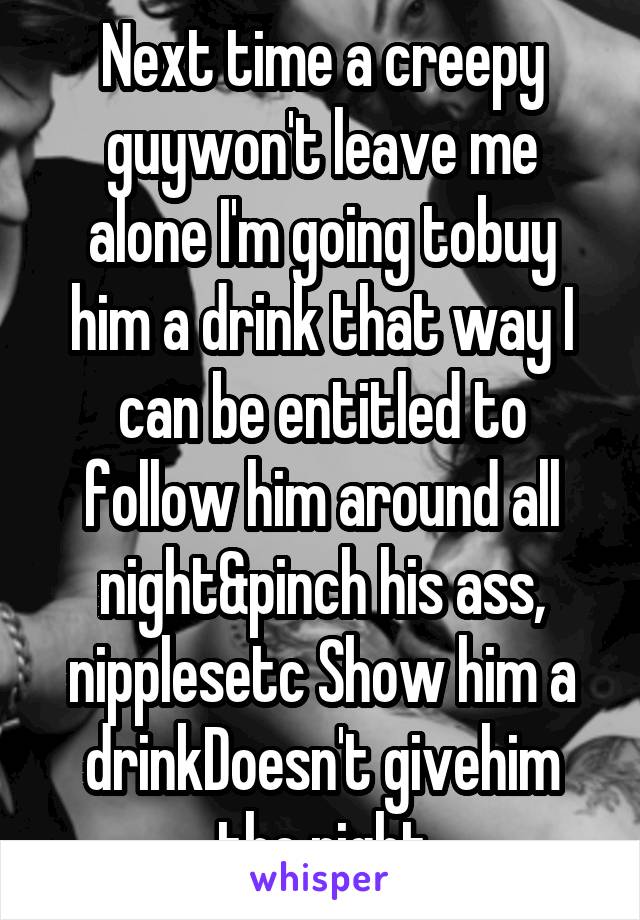 Next time a creepy guywon't leave me alone I'm going tobuy him a drink that way I can be entitled to follow him around all night&pinch his ass, nipplesetc Show him a drinkDoesn't givehim the right