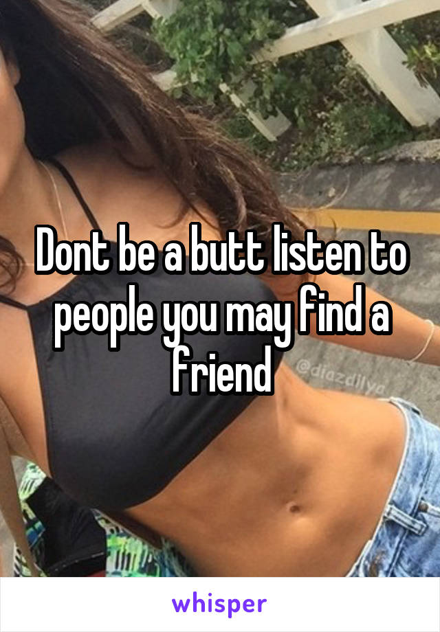 Dont be a butt listen to people you may find a friend