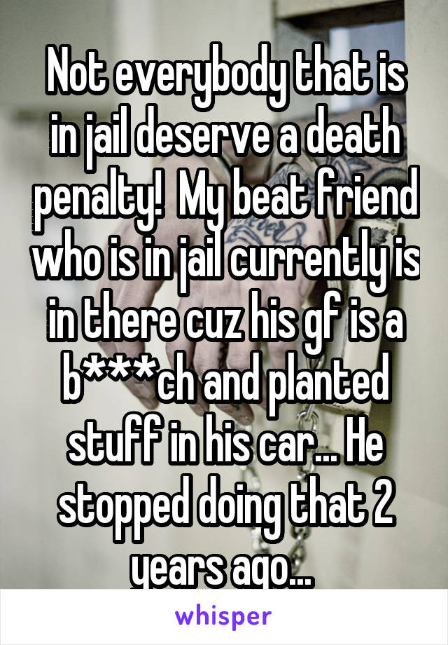 Not everybody that is in jail deserve a death penalty!  My beat friend who is in jail currently is in there cuz his gf is a b***ch and planted stuff in his car... He stopped doing that 2 years ago... 