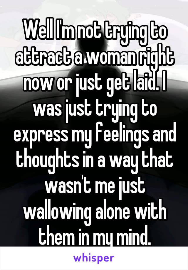 Well I'm not trying to attract a woman right now or just get laid. I was just trying to express my feelings and thoughts in a way that wasn't me just wallowing alone with them in my mind.