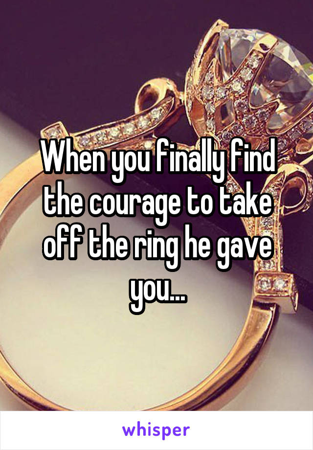 When you finally find the courage to take off the ring he gave you...