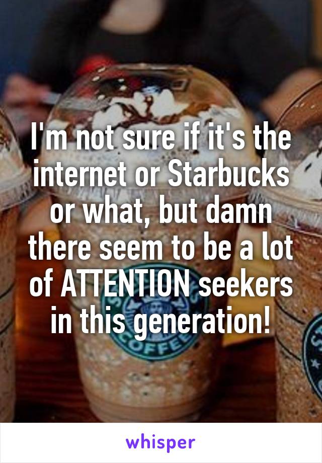 I'm not sure if it's the internet or Starbucks or what, but damn there seem to be a lot of ATTENTION seekers in this generation!