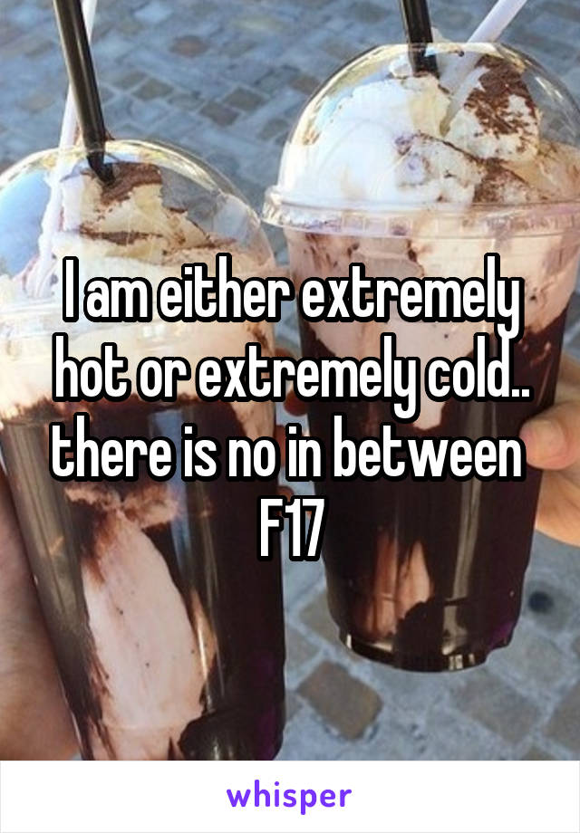 I am either extremely hot or extremely cold.. there is no in between 
F17