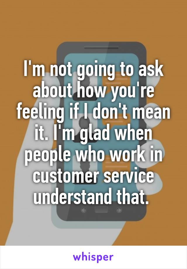 I'm not going to ask about how you're feeling if I don't mean it. I'm glad when people who work in customer service understand that. 