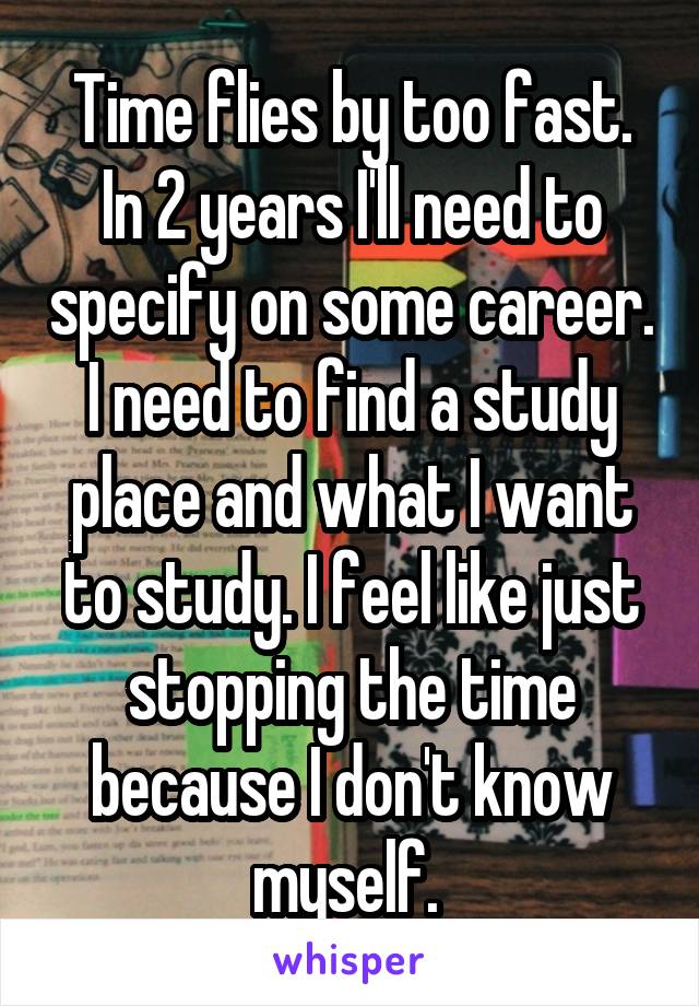 Time flies by too fast. In 2 years I'll need to specify on some career. I need to find a study place and what I want to study. I feel like just stopping the time because I don't know myself. 