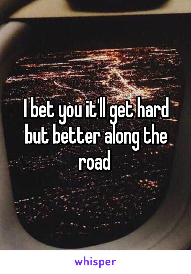 I bet you it'll get hard but better along the road 