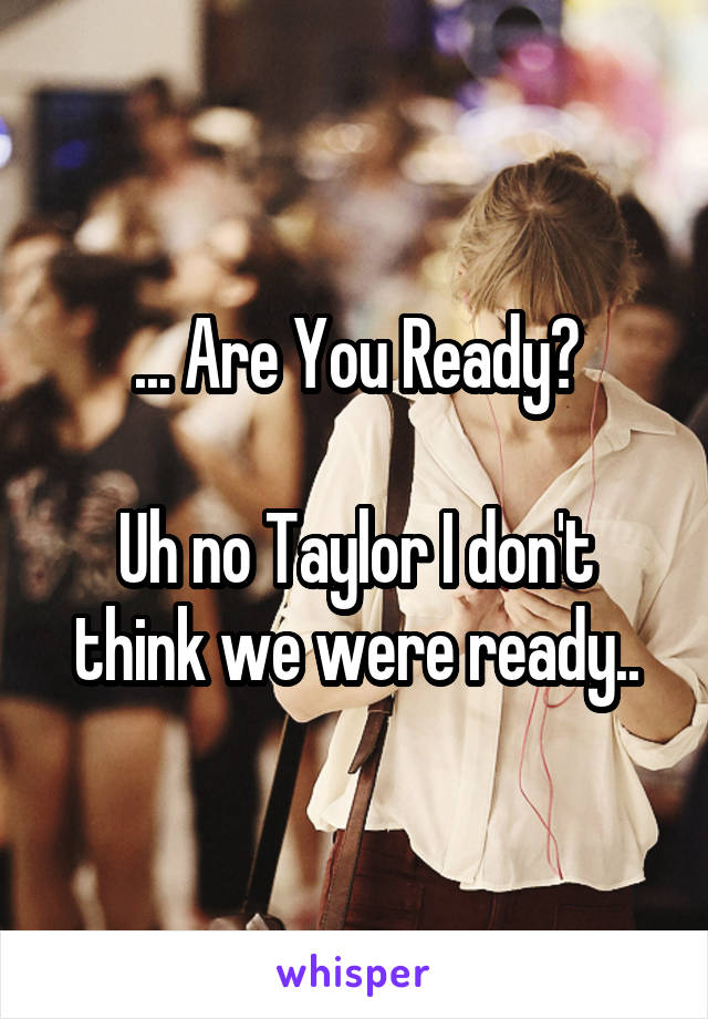 ... Are You Ready?

Uh no Taylor I don't think we were ready..