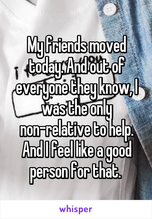 My friends moved today. And out of everyone they know, I was the only non-relative to help. And I feel like a good person for that. 