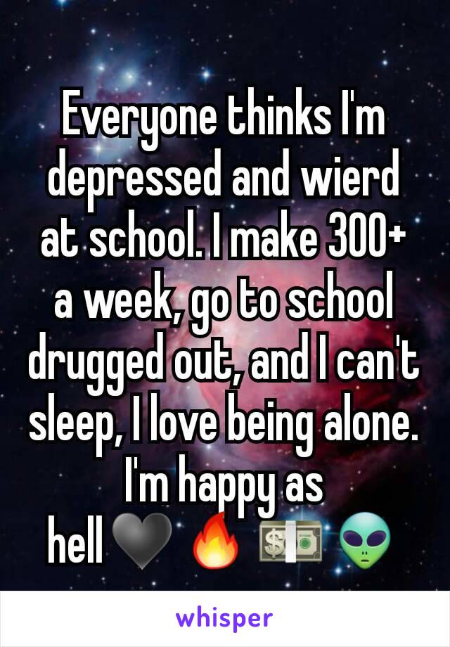 Everyone thinks I'm depressed and wierd at school. I make 300+ a week, go to school drugged out, and I can't  sleep, I love being alone. I'm happy as hell♥🔥💵👽