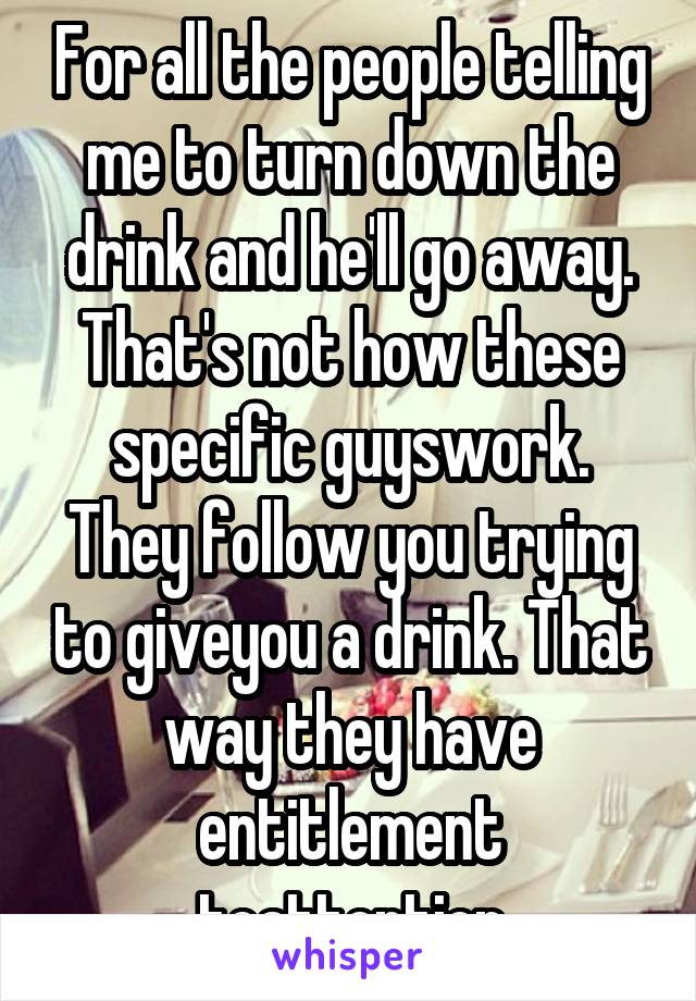 For all the people telling me to turn down the drink and he'll go away. That's not how these specific guyswork. They follow you trying to giveyou a drink. That way they have entitlement toattention