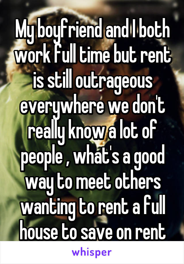 My boyfriend and I both work full time but rent is still outrageous everywhere we don't really know a lot of people , what's a good way to meet others wanting to rent a full house to save on rent