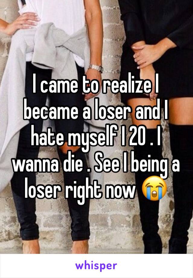 I came to realize I became a loser and I hate myself I 20 . I wanna die . See I being a loser right now 😭