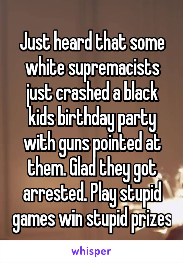 Just heard that some white supremacists just crashed a black kids birthday party with guns pointed at them. Glad they got arrested. Play stupid games win stupid prizes