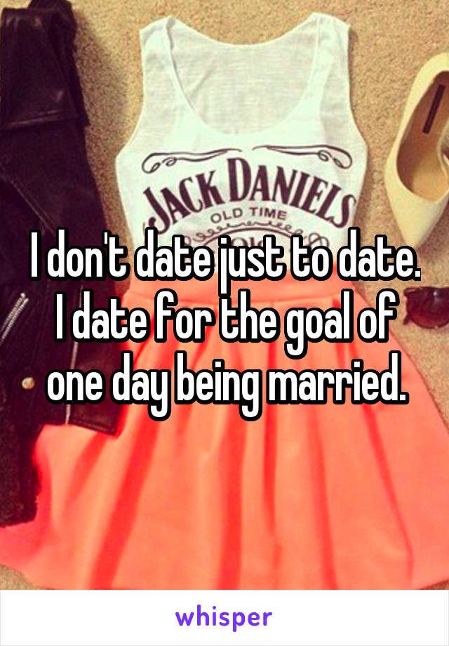 I don't date just to date. I date for the goal of one day being married.