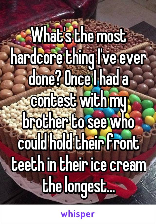 What's the most hardcore thing I've ever done? Once I had a contest with my brother to see who could hold their front teeth in their ice cream the longest...