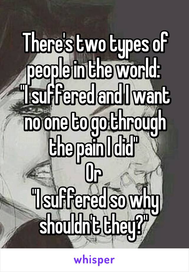 There's two types of people in the world: 
"I suffered and I want no one to go through the pain I did" 
Or 
"I suffered so why shouldn't they?" 