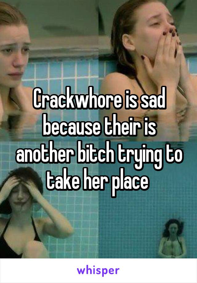 Crackwhore is sad because their is another bitch trying to take her place 