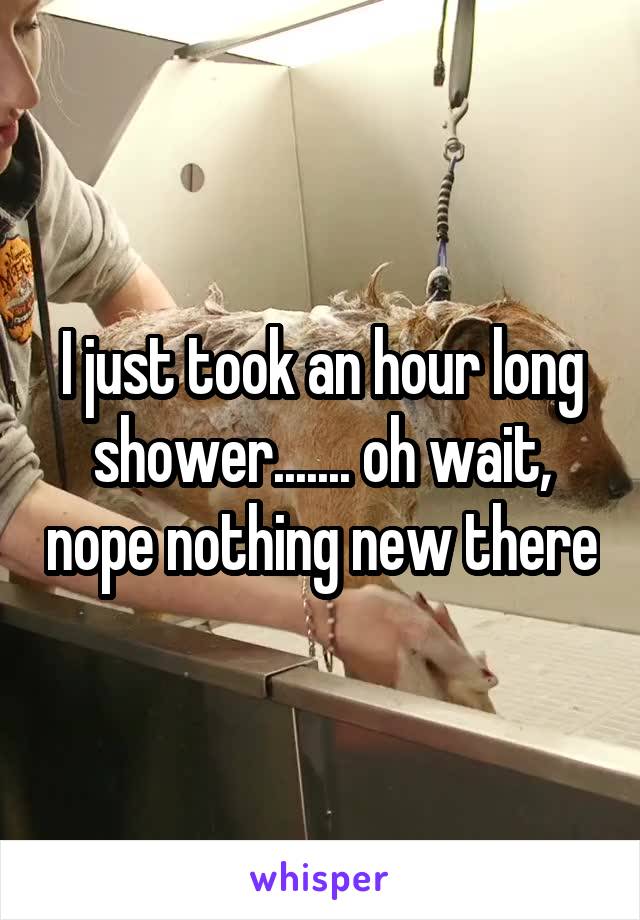 I just took an hour long shower....... oh wait, nope nothing new there