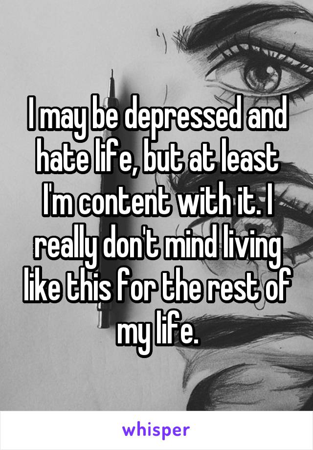 I may be depressed and hate life, but at least I'm content with it. I really don't mind living like this for the rest of my life.