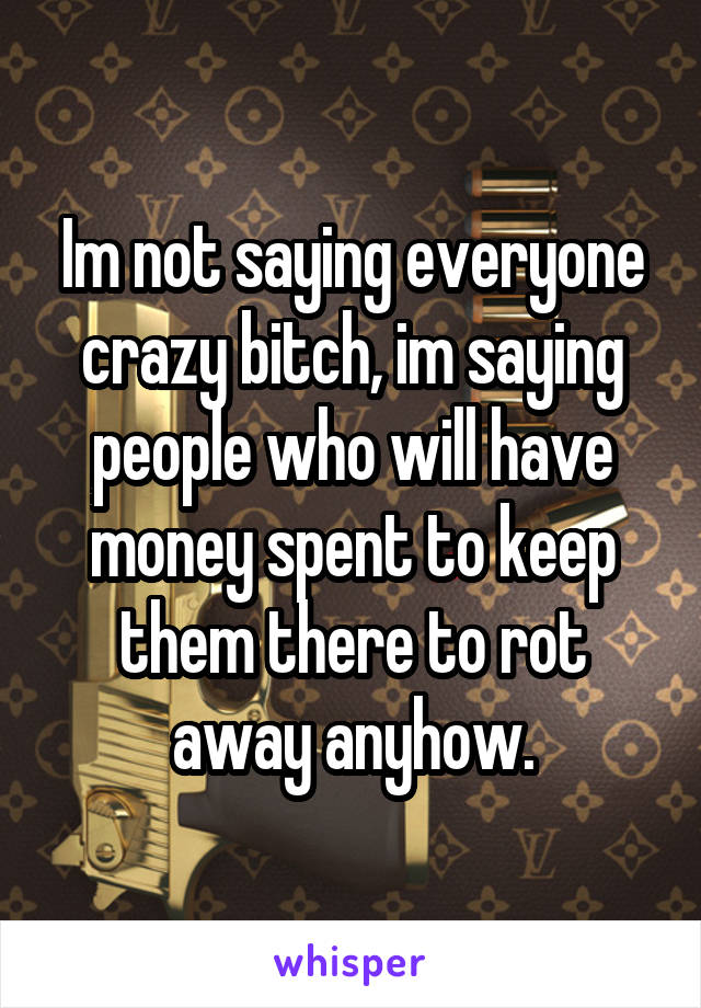 Im not saying everyone crazy bitch, im saying people who will have money spent to keep them there to rot away anyhow.