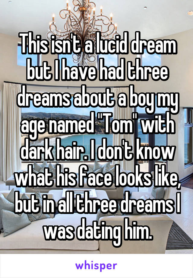 This isn't a lucid dream but I have had three dreams about a boy my age named "Tom" with dark hair. I don't know what his face looks like, but in all three dreams I was dating him.