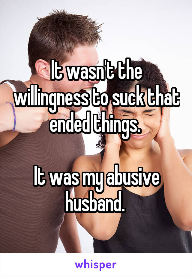 It wasn't the willingness to suck that ended things. 

It was my abusive husband. 