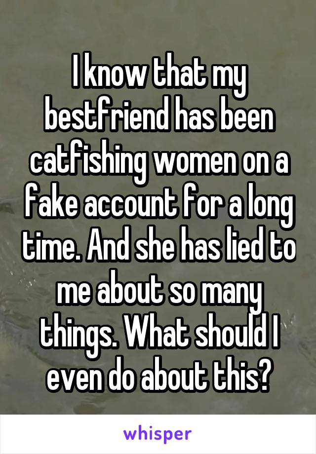 I know that my bestfriend has been catfishing women on a fake account for a long time. And she has lied to me about so many things. What should I even do about this?