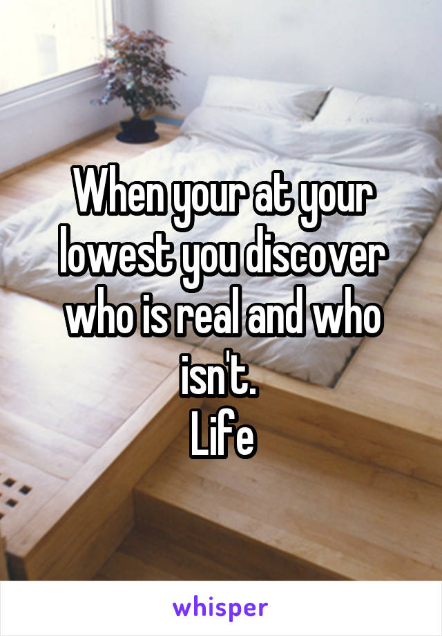 When your at your lowest you discover who is real and who isn't. 
Life