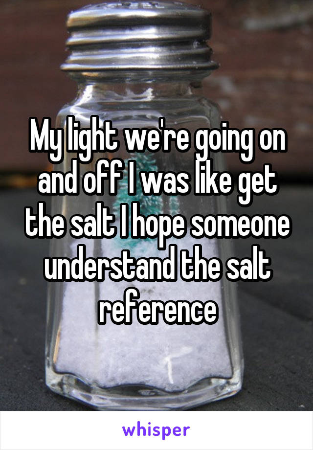 My light we're going on and off I was like get the salt I hope someone understand the salt reference