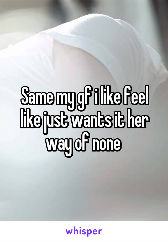 Same my gf i like feel like just wants it her way of none 