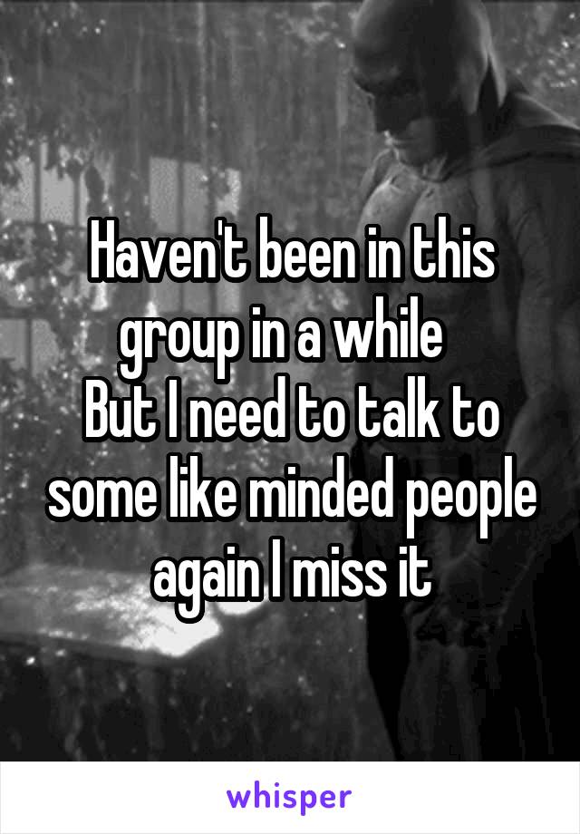 Haven't been in this group in a while  
But I need to talk to some like minded people again I miss it