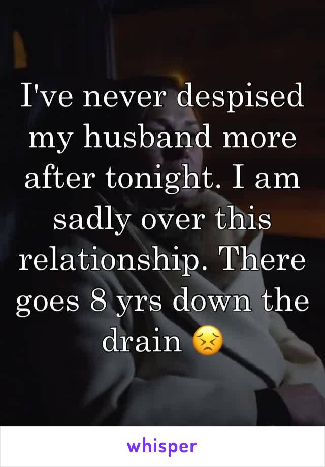 I've never despised my husband more after tonight. I am sadly over this relationship. There goes 8 yrs down the drain 😣