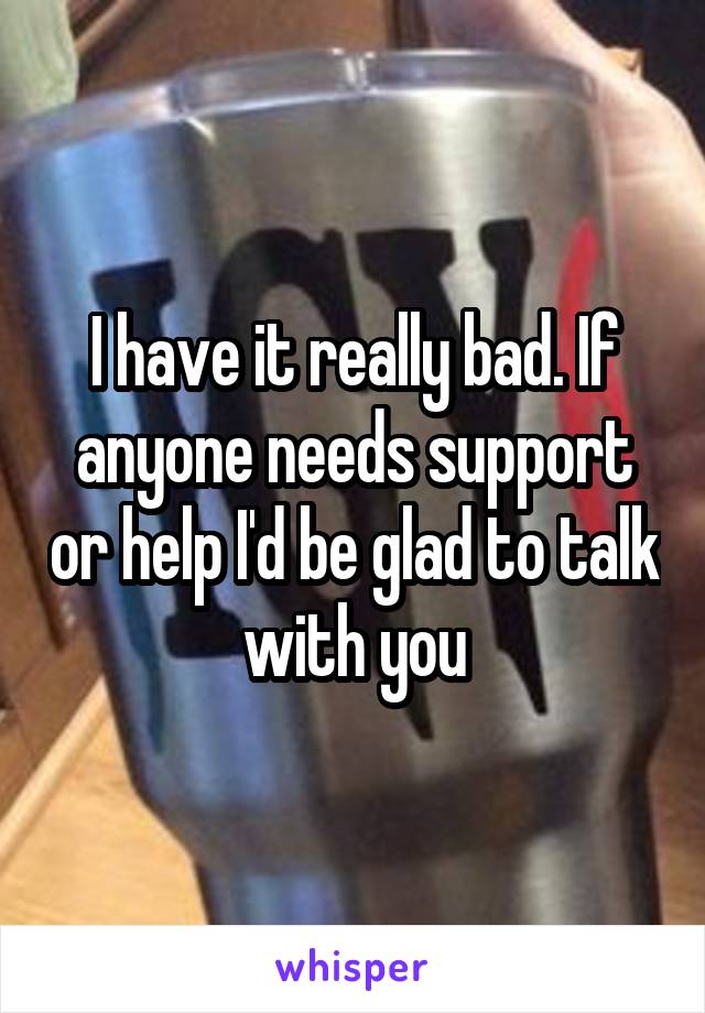 I have it really bad. If anyone needs support or help I'd be glad to talk with you