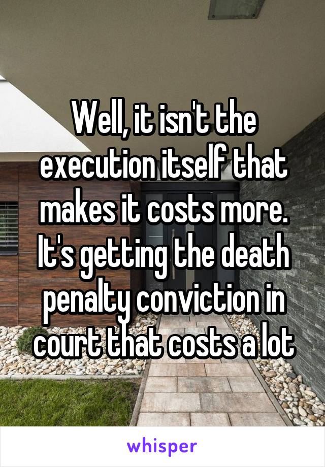 Well, it isn't the execution itself that makes it costs more. It's getting the death penalty conviction in court that costs a lot