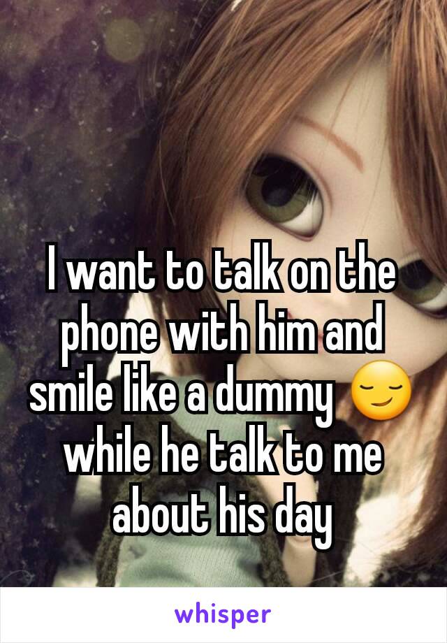 I want to talk on the phone with him and smile like a dummy 😏 while he talk to me about his day