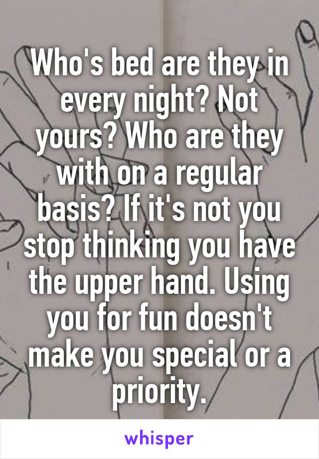 Who's bed are they in every night? Not yours? Who are they with on a regular basis? If it's not you stop thinking you have the upper hand. Using you for fun doesn't make you special or a priority.