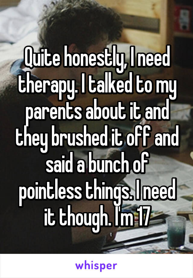 Quite honestly, I need therapy. I talked to my parents about it and they brushed it off and said a bunch of pointless things. I need it though. I'm 17