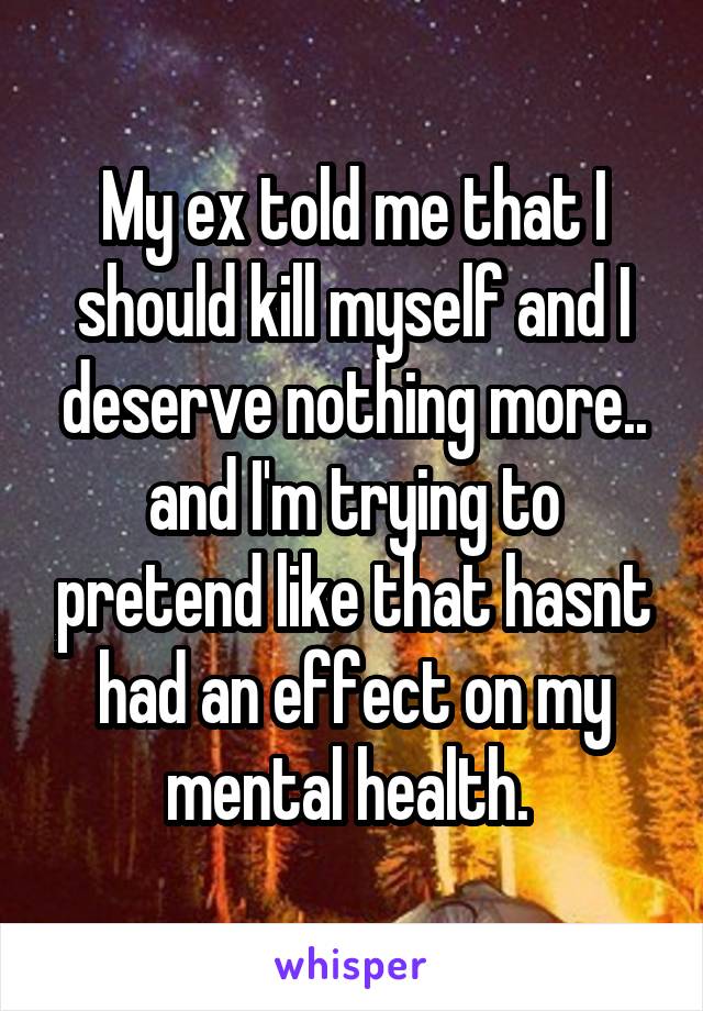 My ex told me that I should kill myself and I deserve nothing more.. and I'm trying to pretend like that hasnt had an effect on my mental health. 