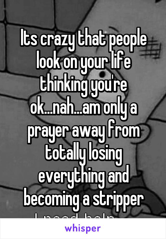 Its crazy that people look on your life thinking you're ok...nah...am only a prayer away from totally losing everything and becoming a stripper