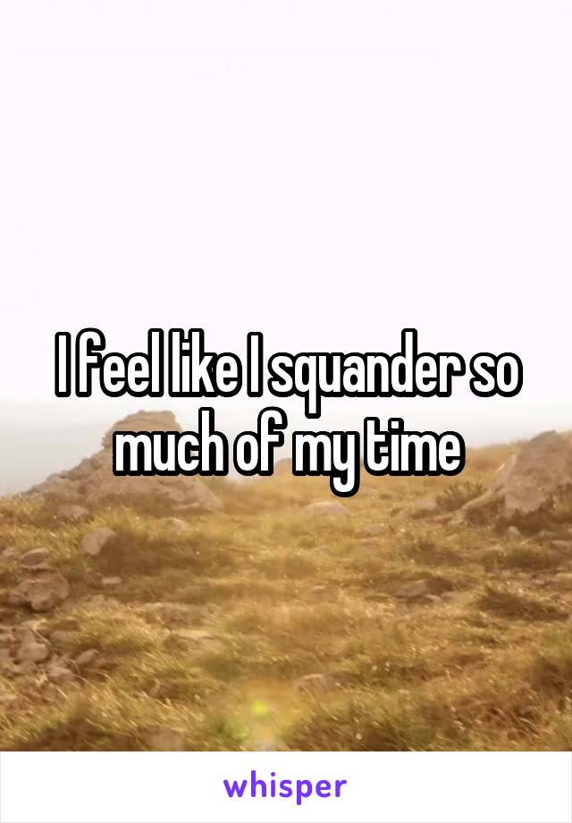 I feel like I squander so much of my time