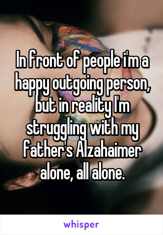 In front of people i'm a happy outgoing person, but in reality I'm struggling with my father's Alzahaimer alone, all alone.