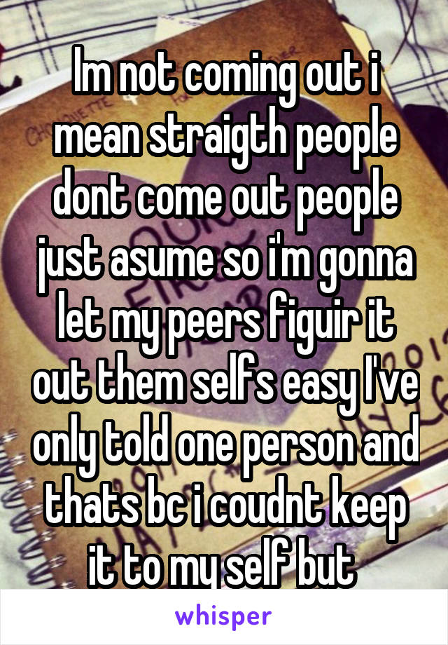 Im not coming out i mean straigth people dont come out people just asume so i'm gonna let my peers figuir it out them selfs easy I've only told one person and thats bc i coudnt keep it to my self but 