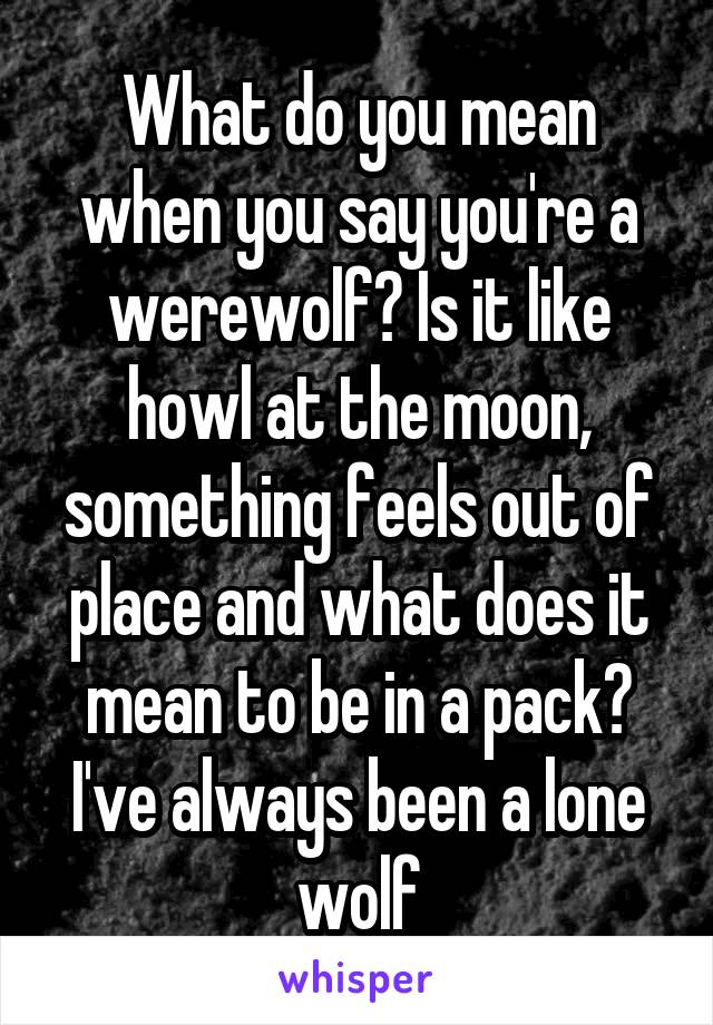 What do you mean when you say you're a werewolf? Is it like howl at the moon, something feels out of place and what does it mean to be in a pack? I've always been a lone wolf