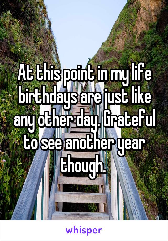 At this point in my life birthdays are just like any other day. Grateful to see another year though. 