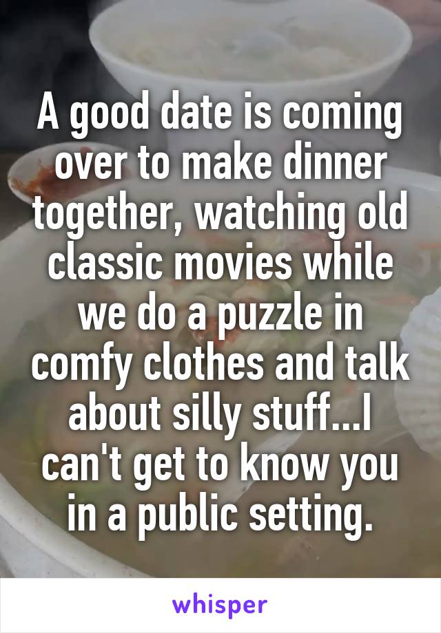 A good date is coming over to make dinner together, watching old classic movies while we do a puzzle in comfy clothes and talk about silly stuff...I can't get to know you in a public setting.